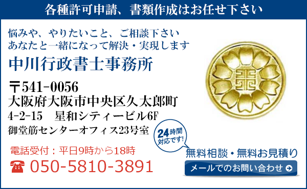 各種許可申請、書類作成はお任せ下さい
悩みや、やりたいこと、ご相談下さい
あなたと一緒になって解決・実現します
中川行政書士事務所
〒541-0056
大阪府大阪市中央区
久太郎町4-2-15　星和シティービル6F
御堂筋センターオフィス23号室
電話受付：平日９時から１８時まで
050-5810-3891
24時間対応です！
無料相談・無料お見積り
メールでのお問い合わせ